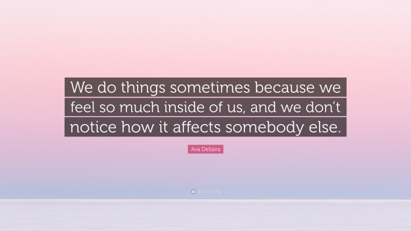 Ava Dellaira Quote: “We do things sometimes because we feel so much inside of us, and we don’t notice how it affects somebody else.”