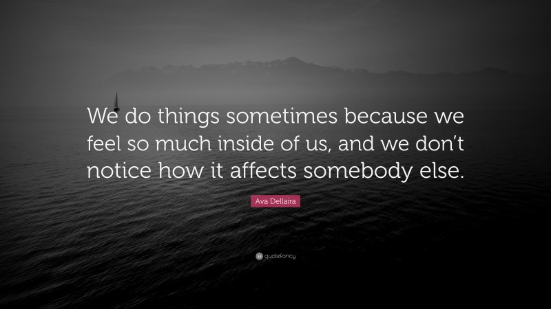 Ava Dellaira Quote: “We do things sometimes because we feel so much inside of us, and we don’t notice how it affects somebody else.”