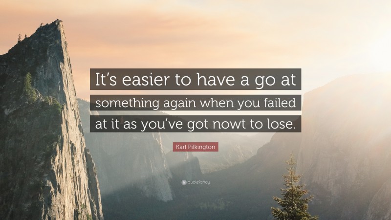 Karl Pilkington Quote: “It’s easier to have a go at something again when you failed at it as you’ve got nowt to lose.”