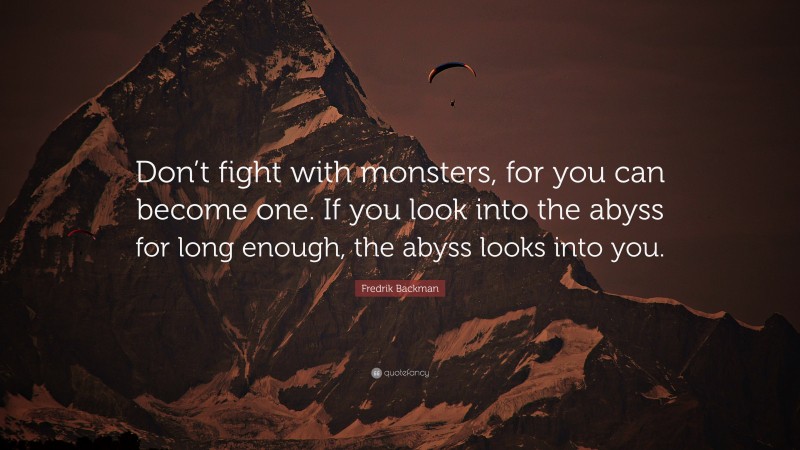 Fredrik Backman Quote: “Don’t fight with monsters, for you can become one. If you look into the abyss for long enough, the abyss looks into you.”