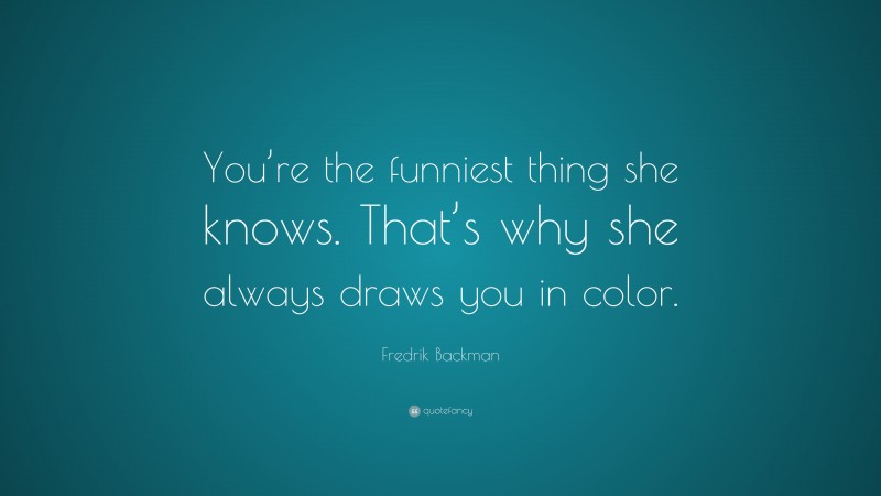 Fredrik Backman Quote: “You’re the funniest thing she knows. That’s why she always draws you in color.”