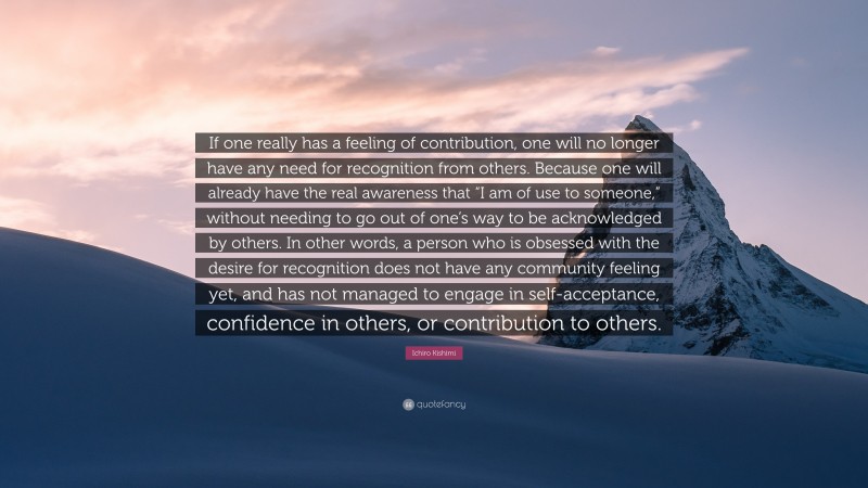 Ichiro Kishimi Quote: “If one really has a feeling of contribution, one will no longer have any need for recognition from others. Because one will already have the real awareness that “I am of use to someone,” without needing to go out of one’s way to be acknowledged by others. In other words, a person who is obsessed with the desire for recognition does not have any community feeling yet, and has not managed to engage in self-acceptance, confidence in others, or contribution to others.”