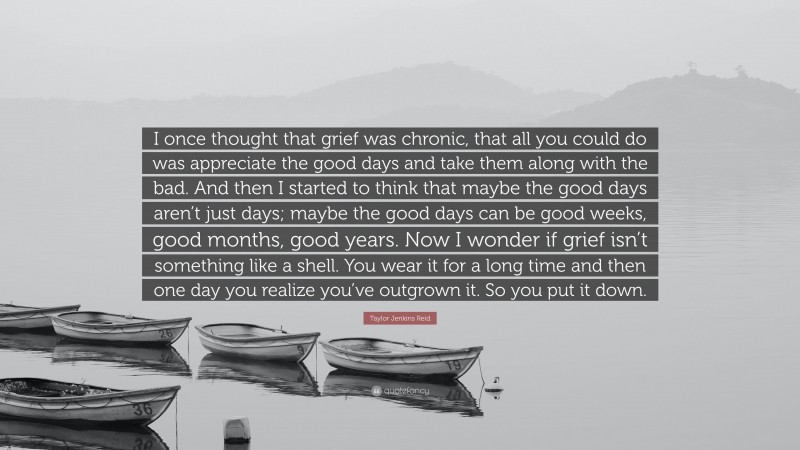 Taylor Jenkins Reid Quote: “I once thought that grief was chronic, that all you could do was appreciate the good days and take them along with the bad. And then I started to think that maybe the good days aren’t just days; maybe the good days can be good weeks, good months, good years. Now I wonder if grief isn’t something like a shell. You wear it for a long time and then one day you realize you’ve outgrown it. So you put it down.”