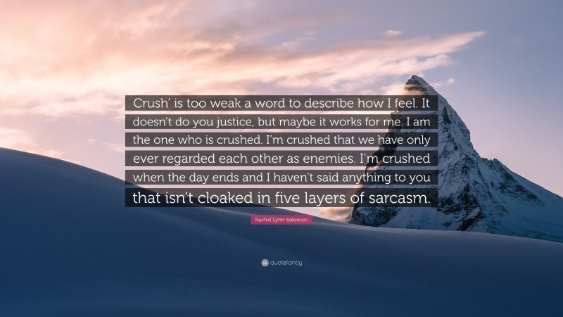 Rachel Lynn Solomon Quote: “Crush’ is too weak a word to describe how I feel. It doesn’t do you justice, but maybe it works for me. I am the one who is crushed. I’m crushed that we have only ever regarded each other as enemies. I’m crushed when the day ends and I haven’t said anything to you that isn’t cloaked in five layers of sarcasm.”