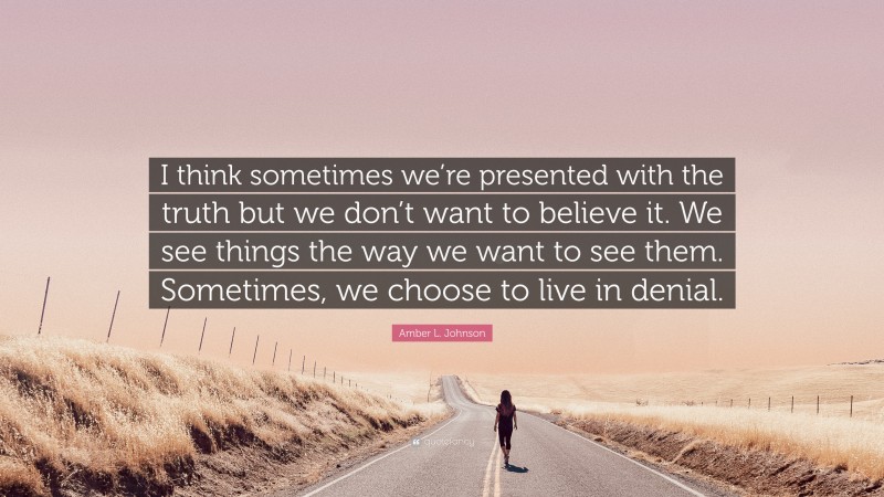 Amber L. Johnson Quote: “I think sometimes we’re presented with the truth but we don’t want to believe it. We see things the way we want to see them. Sometimes, we choose to live in denial.”