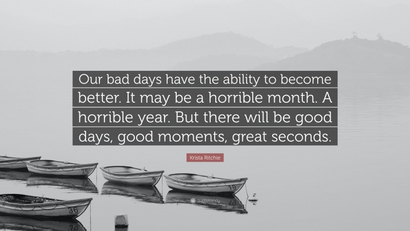 Krista Ritchie Quote: “Our bad days have the ability to become better. It may be a horrible month. A horrible year. But there will be good days, good moments, great seconds.”