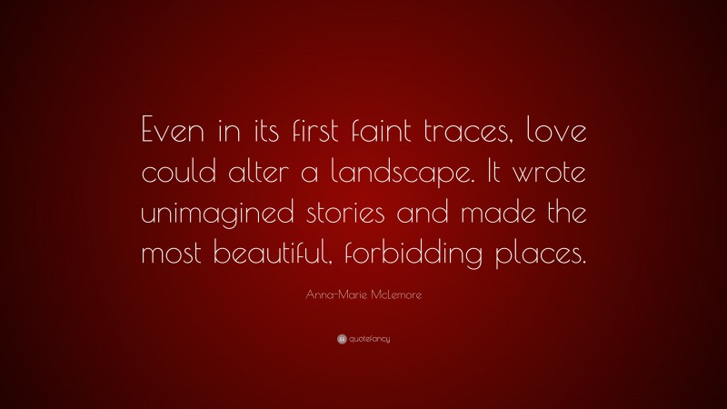 Anna-Marie McLemore Quote: “Even in its first faint traces, love could alter a landscape. It wrote unimagined stories and made the most beautiful, forbidding places.”