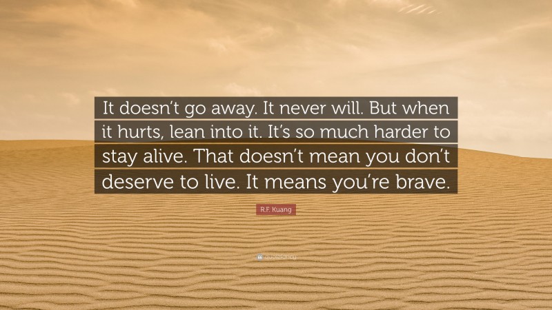 R.F. Kuang Quote: “It doesn’t go away. It never will. But when it hurts, lean into it. It’s so much harder to stay alive. That doesn’t mean you don’t deserve to live. It means you’re brave.”