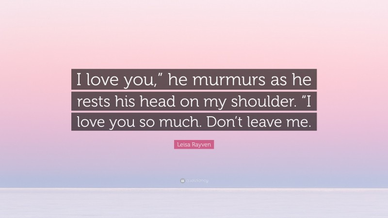 Leisa Rayven Quote: “I love you,” he murmurs as he rests his head on my shoulder. “I love you so much. Don’t leave me.”