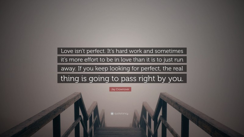Jay Crownover Quote: “Love isn’t perfect. It’s hard work and sometimes it’s more effort to be in love than it is to just run away. If you keep looking for perfect, the real thing is going to pass right by you.”