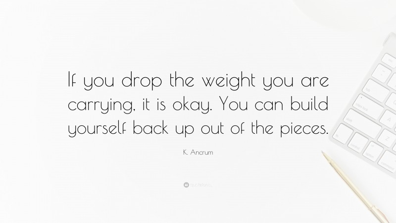 K. Ancrum Quote: “If you drop the weight you are carrying, it is okay. You can build yourself back up out of the pieces.”