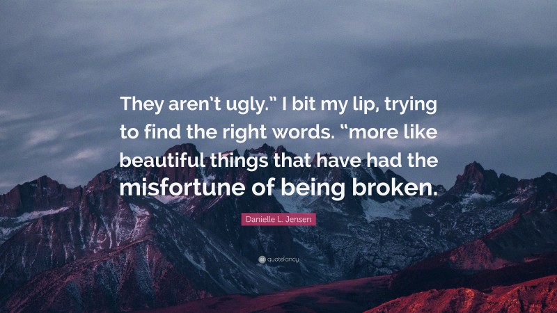 Danielle L. Jensen Quote: “They aren’t ugly.” I bit my lip, trying to find the right words. “more like beautiful things that have had the misfortune of being broken.”