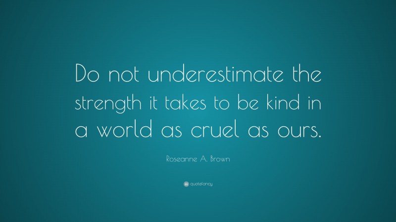 Roseanne A. Brown Quote: “Do not underestimate the strength it takes to be kind in a world as cruel as ours.”