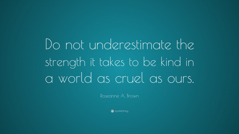 Roseanne A. Brown Quote: “Do not underestimate the strength it takes to be kind in a world as cruel as ours.”