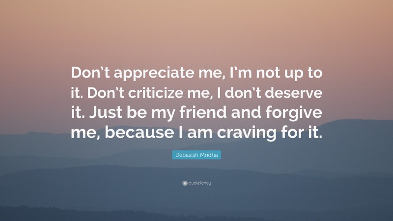 Debasish Mridha Quote: “Don’t appreciate me, I’m not up to it. Don’t criticize me, I don’t deserve it. Just be my friend and forgive me, because I am craving for it.”