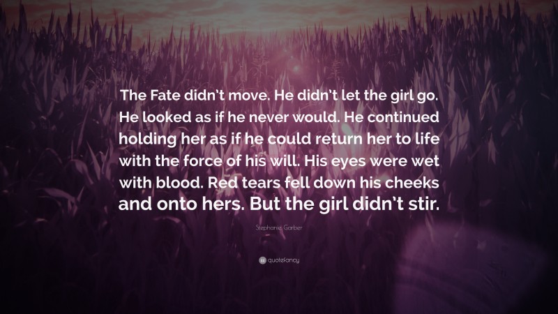 Stephanie Garber Quote: “The Fate didn’t move. He didn’t let the girl go. He looked as if he never would. He continued holding her as if he could return her to life with the force of his will. His eyes were wet with blood. Red tears fell down his cheeks and onto hers. But the girl didn’t stir.”