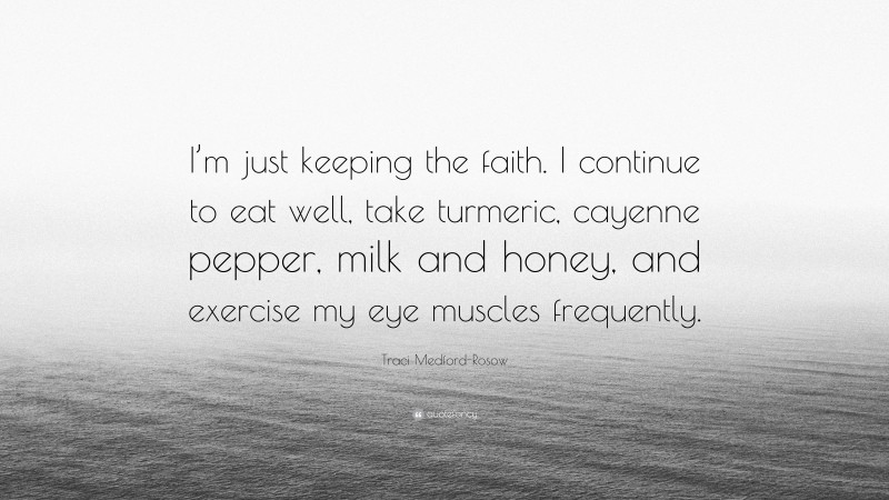 Traci Medford-Rosow Quote: “I’m just keeping the faith. I continue to eat well, take turmeric, cayenne pepper, milk and honey, and exercise my eye muscles frequently.”