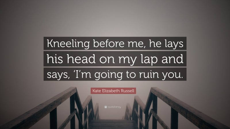 Kate Elizabeth Russell Quote: “Kneeling before me, he lays his head on my lap and says, ‘I’m going to ruin you.”