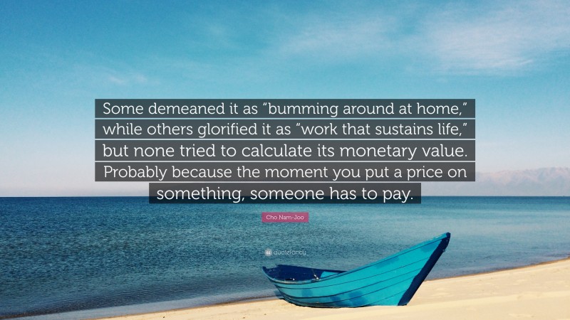 Cho Nam-Joo Quote: “Some demeaned it as “bumming around at home,” while others glorified it as “work that sustains life,” but none tried to calculate its monetary value. Probably because the moment you put a price on something, someone has to pay.”