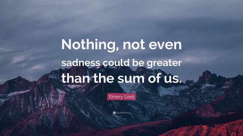 Emery Lord Quote: “Nothing, not even sadness could be greater than the sum of us.”
