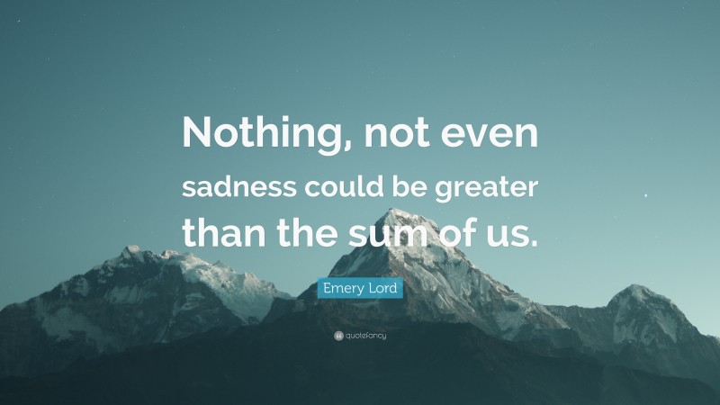 Emery Lord Quote: “Nothing, not even sadness could be greater than the sum of us.”