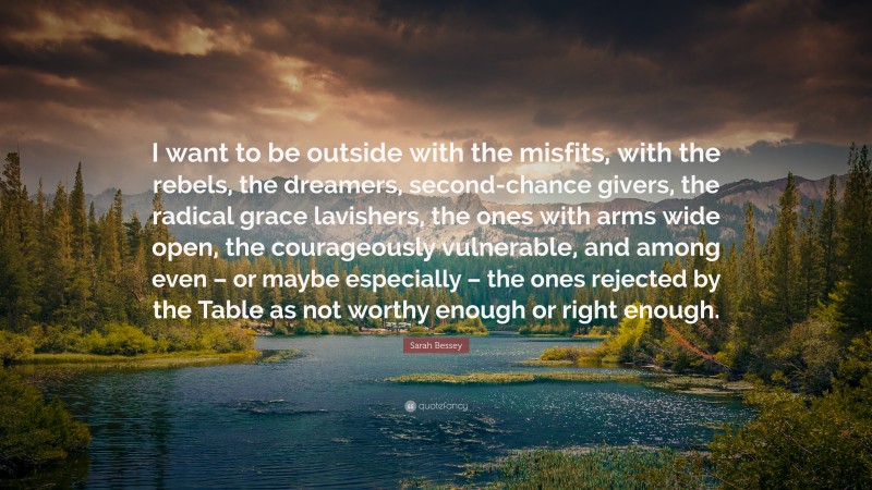 Sarah Bessey Quote: “I want to be outside with the misfits, with the rebels, the dreamers, second-chance givers, the radical grace lavishers, the ones with arms wide open, the courageously vulnerable, and among even – or maybe especially – the ones rejected by the Table as not worthy enough or right enough.”