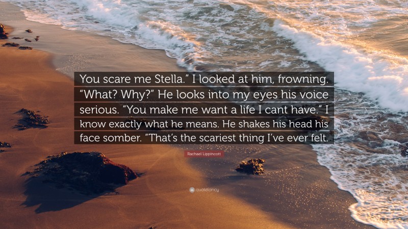 Rachael Lippincott Quote: “You scare me Stella.” I looked at him, frowning. “What? Why?” He looks into my eyes his voice serious. “You make me want a life I cant have.” I know exactly what he means. He shakes his head his face somber. “That’s the scariest thing I’ve ever felt.”