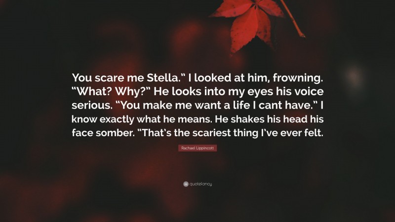 Rachael Lippincott Quote: “You scare me Stella.” I looked at him, frowning. “What? Why?” He looks into my eyes his voice serious. “You make me want a life I cant have.” I know exactly what he means. He shakes his head his face somber. “That’s the scariest thing I’ve ever felt.”