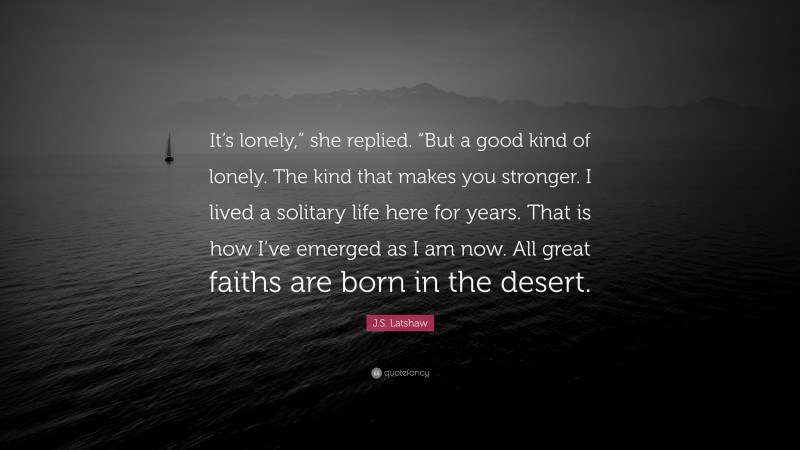 J.S. Latshaw Quote: “It’s lonely,” she replied. “But a good kind of lonely. The kind that makes you stronger. I lived a solitary life here for years. That is how I’ve emerged as I am now. All great faiths are born in the desert.”