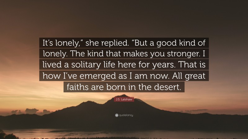 J.S. Latshaw Quote: “It’s lonely,” she replied. “But a good kind of lonely. The kind that makes you stronger. I lived a solitary life here for years. That is how I’ve emerged as I am now. All great faiths are born in the desert.”