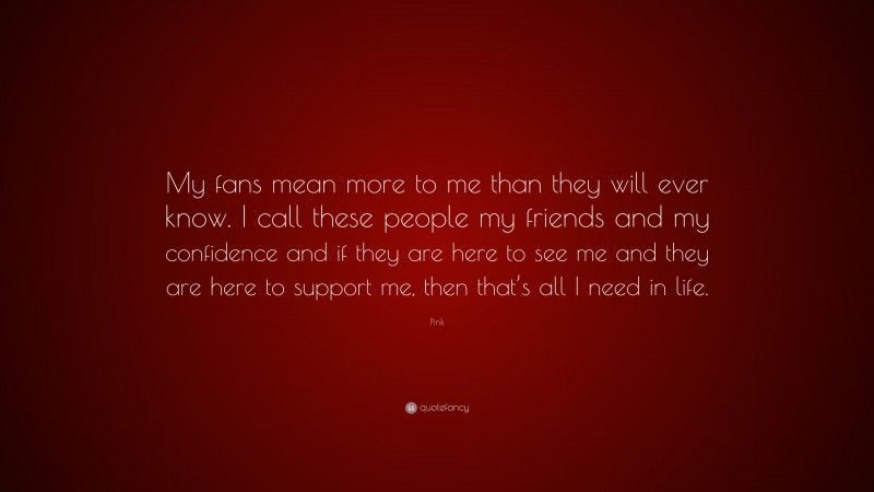 Pink Quote: “My fans mean more to me than they will ever know. I call these people my friends and my confidence and if they are here to see me and they are here to support me, then that’s all I need in life.”