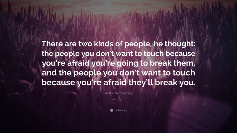 Raphael Bob-Waksberg Quote: “There are two kinds of people, he thought: the people you don’t want to touch because you’re afraid you’re going to break them, and the people you don’t want to touch because you’re afraid they’ll break you.”