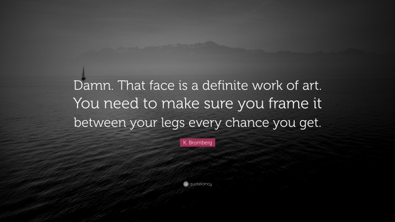 K. Bromberg Quote: “Damn. That face is a definite work of art. You need to make sure you frame it between your legs every chance you get.”