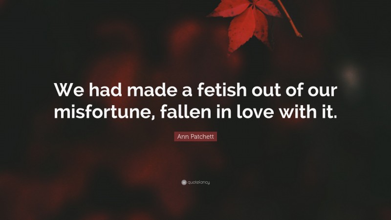Ann Patchett Quote: “We had made a fetish out of our misfortune, fallen in love with it.”