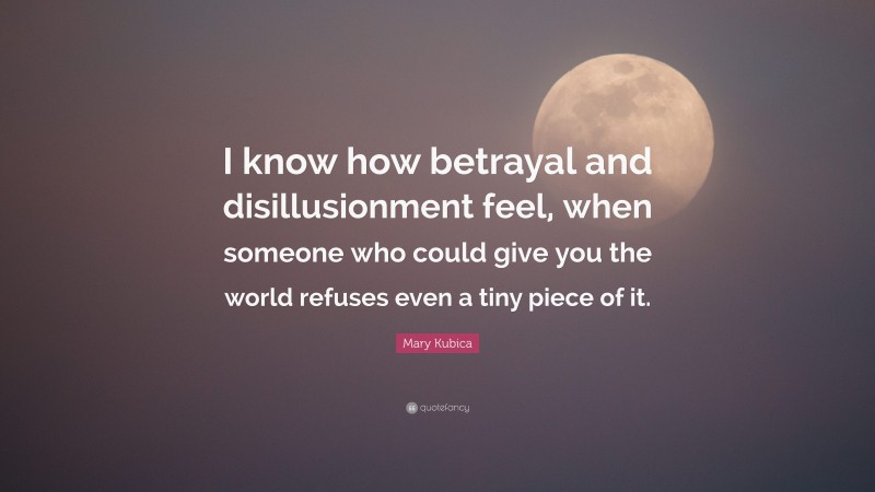Mary Kubica Quote: “I know how betrayal and disillusionment feel, when someone who could give you the world refuses even a tiny piece of it.”