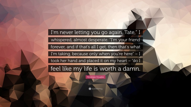 Penelope Douglas Quote: “I’m never letting you go again, Tate,” I whispered, almost desperate. “I’m your friend forever, and if that’s all I get, then that’s what I’m taking, because only when you’re here” – I took her hand and placed it on my heart – “do I feel like my life is worth a damn.”