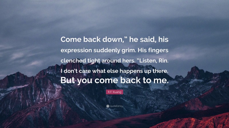 R.F. Kuang Quote: “Come back down,” he said, his expression suddenly grim. His fingers clenched tight around hers. “Listen, Rin. I don’t care what else happens up there. But you come back to me.”