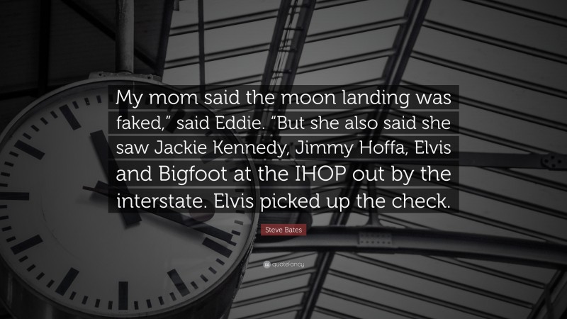 Steve Bates Quote: “My mom said the moon landing was faked,” said Eddie. “But she also said she saw Jackie Kennedy, Jimmy Hoffa, Elvis and Bigfoot at the IHOP out by the interstate. Elvis picked up the check.”