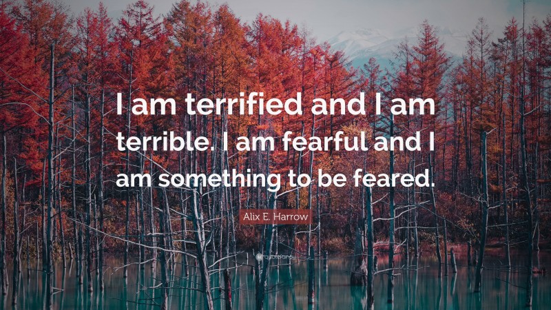 Alix E. Harrow Quote: “I am terrified and I am terrible. I am fearful and I am something to be feared.”