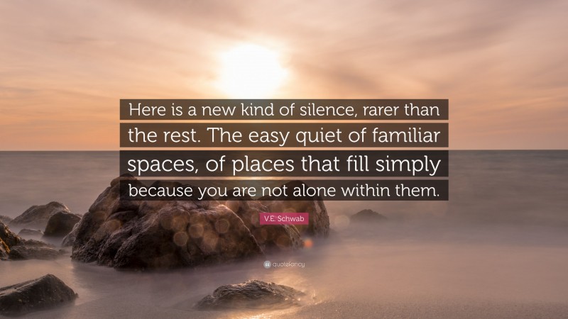 V.E. Schwab Quote: “Here is a new kind of silence, rarer than the rest. The easy quiet of familiar spaces, of places that fill simply because you are not alone within them.”