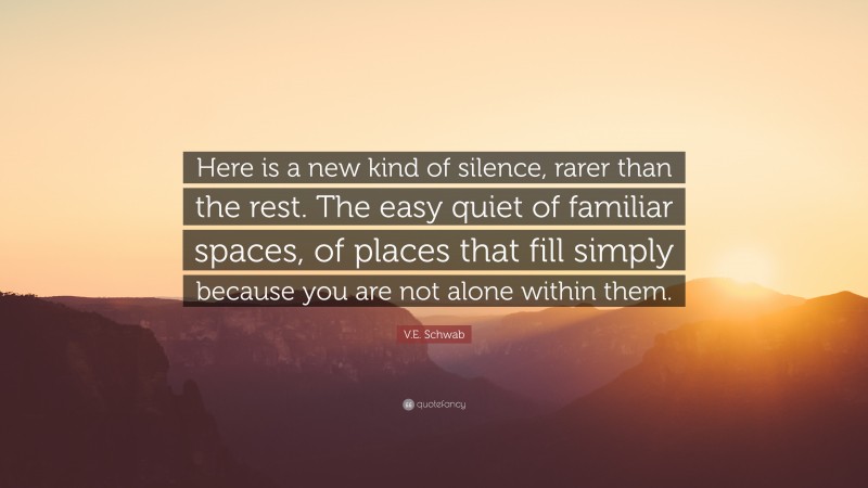 V.E. Schwab Quote: “Here is a new kind of silence, rarer than the rest. The easy quiet of familiar spaces, of places that fill simply because you are not alone within them.”