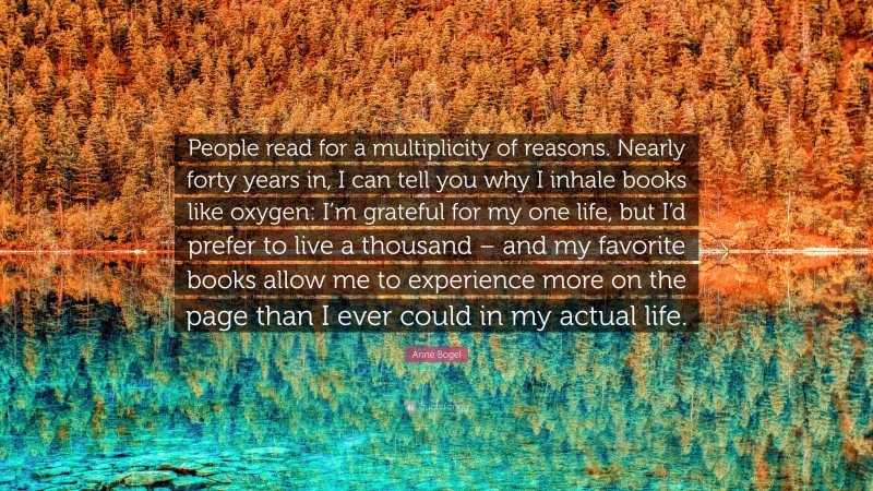 Anne Bogel Quote: “People read for a multiplicity of reasons. Nearly forty years in, I can tell you why I inhale books like oxygen: I’m grateful for my one life, but I’d prefer to live a thousand – and my favorite books allow me to experience more on the page than I ever could in my actual life.”