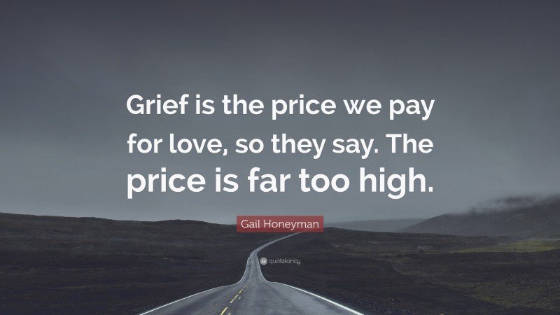 Gail Honeyman Quote: “Grief is the price we pay for love, so they say. The price is far too high.”