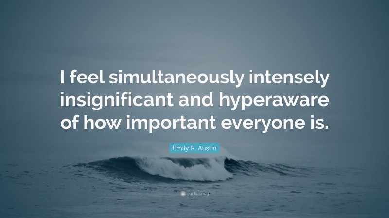 Emily R. Austin Quote: “I feel simultaneously intensely insignificant and hyperaware of how important everyone is.”