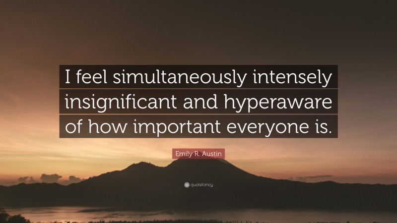 Emily R. Austin Quote: “I feel simultaneously intensely insignificant and hyperaware of how important everyone is.”