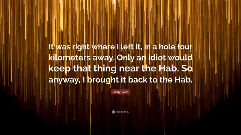 Andy Weir Quote: “It was right where I left it, in a hole four kilometers away. Only an idiot would keep that thing near the Hab. So anyway, I brought it back to the Hab.”