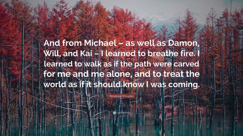 Penelope Douglas Quote: “And from Michael – as well as Damon, Will, and Kai – I learned to breathe fire. I learned to walk as if the path were carved for me and me alone, and to treat the world as if it should know I was coming.”