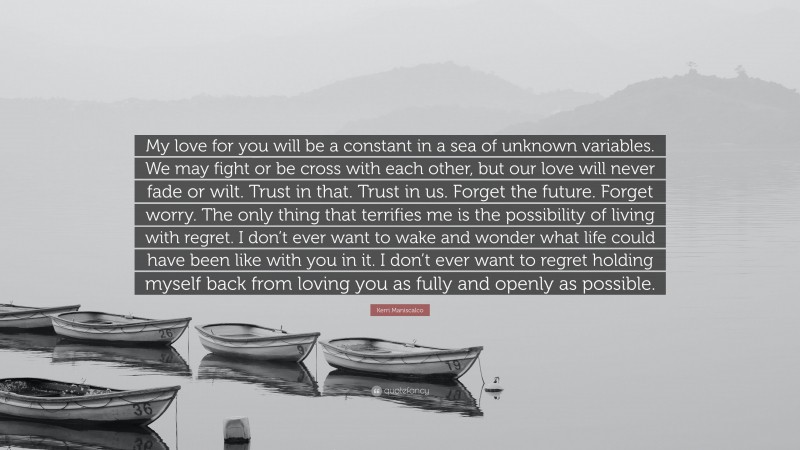 Kerri Maniscalco Quote: “My love for you will be a constant in a sea of unknown variables. We may fight or be cross with each other, but our love will never fade or wilt. Trust in that. Trust in us. Forget the future. Forget worry. The only thing that terrifies me is the possibility of living with regret. I don’t ever want to wake and wonder what life could have been like with you in it. I don’t ever want to regret holding myself back from loving you as fully and openly as possible.”