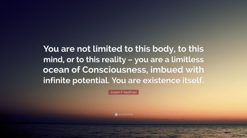 Joseph P. Kauffman Quote: “You are not limited to this body, to this mind, or to this reality – you are a limitless ocean of Consciousness, imbued with infinite potential. You are existence itself.”