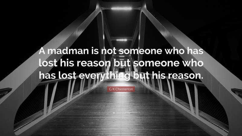 G K Chesterton Quote: “A madman is not someone who has lost his reason but someone who has lost everything but his reason.”